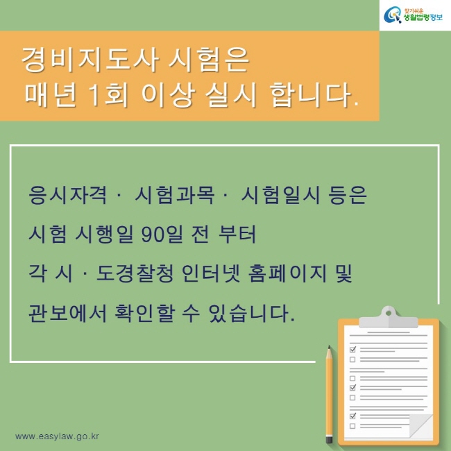 찾기쉬운 생활법령정보
www.easylaw.go.kr
경비지도사 시험은 매년 1회 이상 실시 합니다.
응시자격· 시험과목· 시험일시 등은 시험 시행일 90일 전 부터 각 시·도경찰청 인터넷 홈페이지 및 관보에서 확인할 수 있습니다.  
