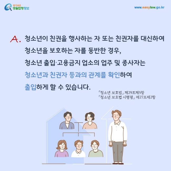 답변: 청소년이 친권을 행사하는 자 또는 친권자를 대신하여  청소년을 보호하는 자를 동반한 경우,  청소년 출입∙고용금지 업소의 업주 및 종사자는  청소년과 친권자 등과의 관계를 확인하여  출입하게 할 수 있습니다.「청소년 보호법」 제29조제5항 및 「청소년 보호법 시행령」 제27조제2항