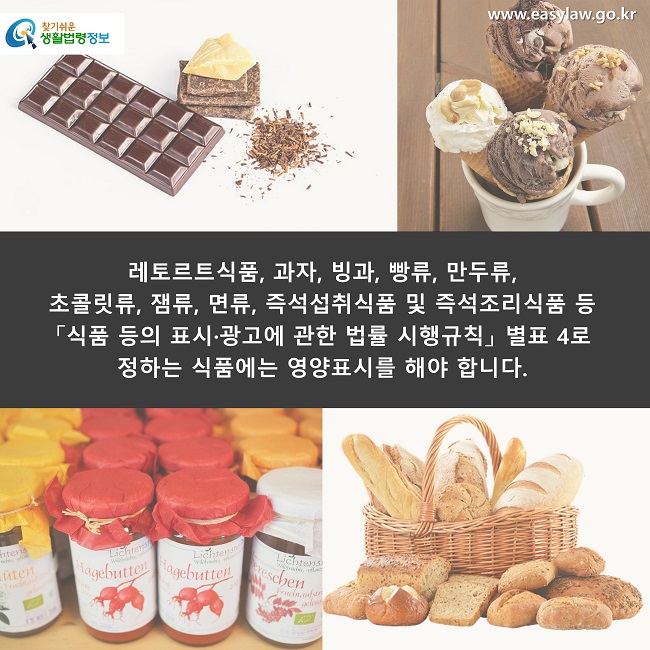 레토르트식품, 과자, 빙과, 빵류, 만두류, 
초콜릿류, 잼류, 면류, 즉석섭취식품 및 즉석조리식품 등 
「식품 등의 표시·광고에 관한 법률 시행규칙」 별표 4로 
정하는 식품에는 영양표시를 해야 합니다.
