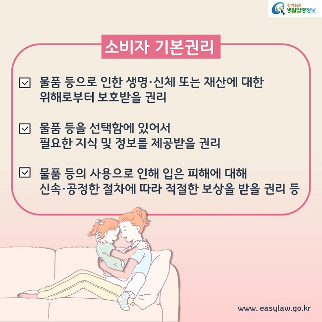 소비자 기본권리 1. 물품 등으로 인한 생명, 신체 또는 재산에 대한 위해로부터 보호받을 권리 2. 물품 등을 선택함에 있어서 필요한 지식 및 정보를 제공받을 권리 3. 물품 등의 사용으로 인해 입은 피해에 대해 신속, 공정한 절차에 따라 적절한 보상을 받을 권리 등