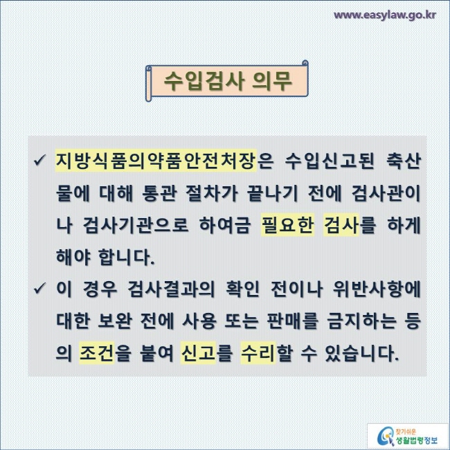 수입검사 의무

지방식품의약품안전처장은 수입신고된 축산물에 대해 통관 절차가 끝나기 전에 검사관이나 검사기관으로 하여금 필요한 검사를 하게 해야 합니다. 

이 경우 검사결과의 확인 전이나 위반사항에 대한 보완 전에 사용 또는 판매를 금지하는 등의 조건을 붙여 신고를 수리할 수 있습니다.
