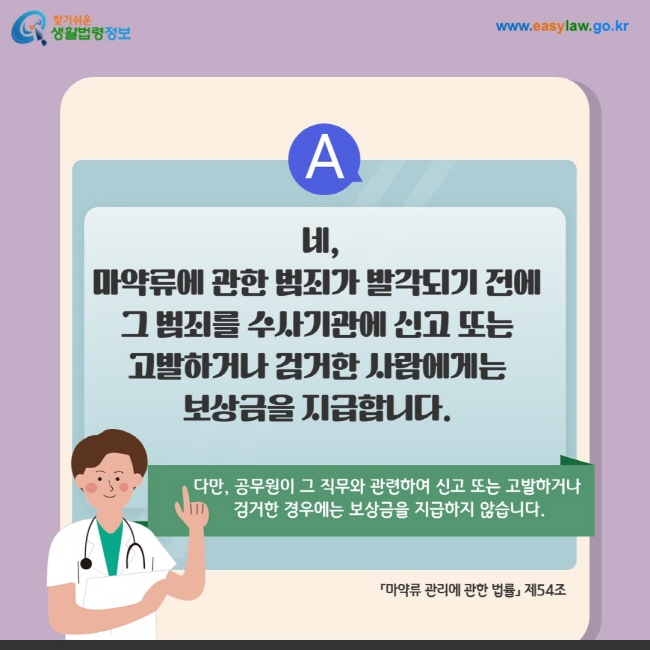 답변: 네, 마약류에 관한 범죄가 발각되기 전에  그 범죄를 수사기관에 신고 또는  고발하거나 검거한 사람에게는  보상금을 지급합니다. 다만, 공무원이 그 직무와 관련하여 신고 또는 고발하거나  검거한 경우에는 보상금을 지급하지 않습니다. 「마약류 관리에 관한 법률」 제54조