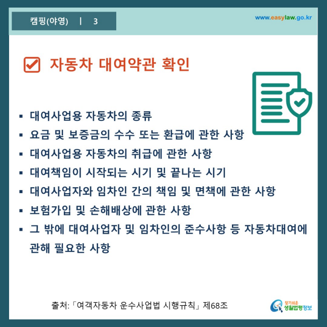 www.easylaw.go.kr □ 자동차 대여약관 확인 ● 대여사업용 자동차의 종류 ● 요금 및 보증금의 수수 또는 환급에 관한 사항 ● 대여사업용 자동차의 취급에 관한 사항 ● 대여책임이 시작되는 시기 및 끝나는 시기 ● 대여사업자와 임차인 간의 책임 및 면책에 관한 사항 ● 보험가입 및 손해배상에 관한 사항 ● 그 밖에 대여사업자 및 임차인의 준수사항 등 자동차대여에 관해 필요한 사항 출처 : 「여객자동차 운수사업법 시행규칙」 제68조