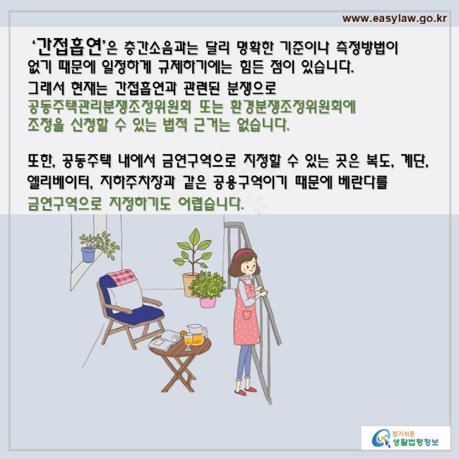 ‘간접흡연’은 층간소음과는 달리 명확한 기준이나 측정방법이 없기 때문에 일정하게 규제하기에는 힘든 점이 있습니다. 그래서 현재는 간접흡연과 관련된 분쟁으로 공동주택관리분쟁조정위원회 또는 환경 분쟁조정위원회에 조정을 신청할 수 있는 법적 근거는 없습니다.

또한, 공동주택 내에서 금연구역으로 지정할 수 있는 곳은 복도, 계단, 엘리베이터, 지하주차장과 같은 공용구역이기 때문에 베란다를 금연구역으로 지정하기도 어렵습니다.