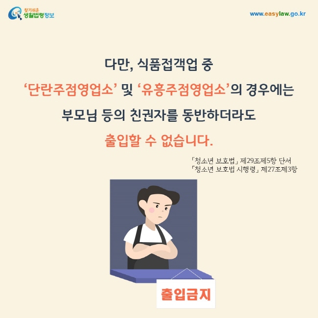 다만, 식품접객업 중  ‘단란주점영업소’ 및 ‘유흥주점영업소’의 경우에는 부모님 등의 친권자를 동반하더라도 출입할 수 없습니다.「청소년 보호법」 제29조제5항 단서, 「청소년 보호법 시행령」 제27조제3항