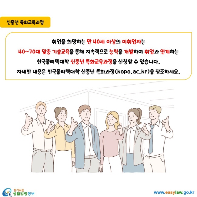취업을 희망하는 만 40세 이상의 미취업자는 40~70대 맞춤 기술교육을 통해 지속적으로 능력을 개발하여 취업과 연계하는 한국폴리텍대학 신중년 특화교육과정을 신청할 수 있습니다. 자세한 내용은 한국폴리텍대학 신중년 특화과정(kopo.ac.kr)을 참조하세요.