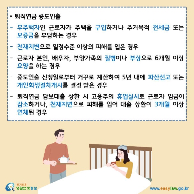 • 퇴직연금 중도인출
무주택자인 근로자가 주택을 구입하거나 주거목적 전세금 또는 보증금을 부담하는 경우
천재지변으로 일정수준 이상의 피해를 입은 경우
근로자 본인, 배우자, 부양가족의 질병이나 부상으로 6개월 이상 요양을 하는 경우
중도인출 신청일로부터 거꾸로 계산하여 5년 내에 파산선고 또는 개인회생절차개시를 결정 받은 경우
퇴직연금 담보대출 상환 시 고용주의 휴업실시로 근로자 임금이 감소하거나, 천재지변으로 피해를 입어 대출 상환이 3개월 이상 연체된 경우
찾기쉬운생활법령정보 로고
www.easylaw.go.kr
