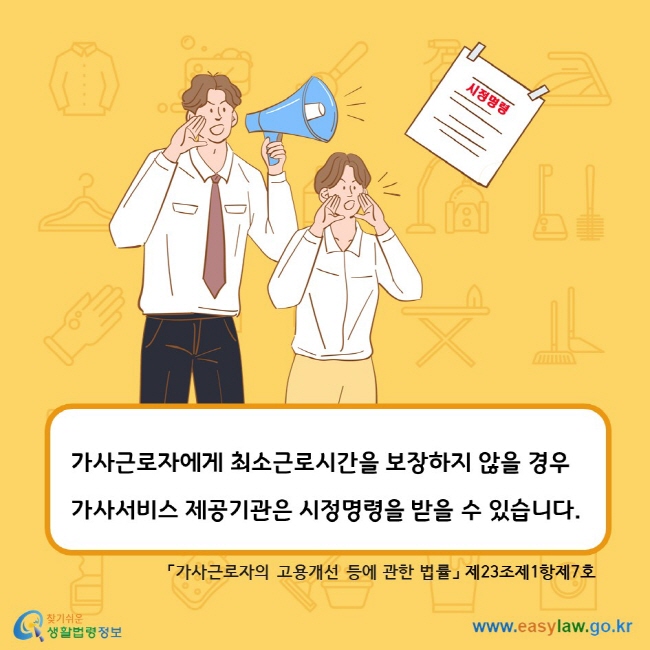 시정명령 가사근로자에게 최소근로시간을 보장하지 않을 경우 가사서비스 제공기관은 시정명령을 받을 수 있습니다. 「가사근로자의 고용개선 등에 관한 법률」 제23조제1항제7호