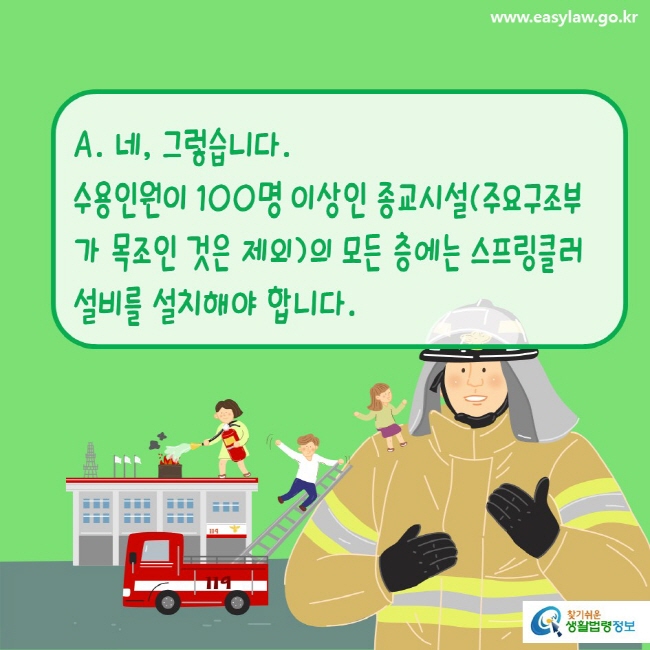 www.easylaw.go.kr A. 네, 그렇습니다.수용인원이 100명 이상인 종교시설(주요구조부가 목조인 것은 제외)의 모든 층에는 스프링클러설비를 설치해야 합니다. 