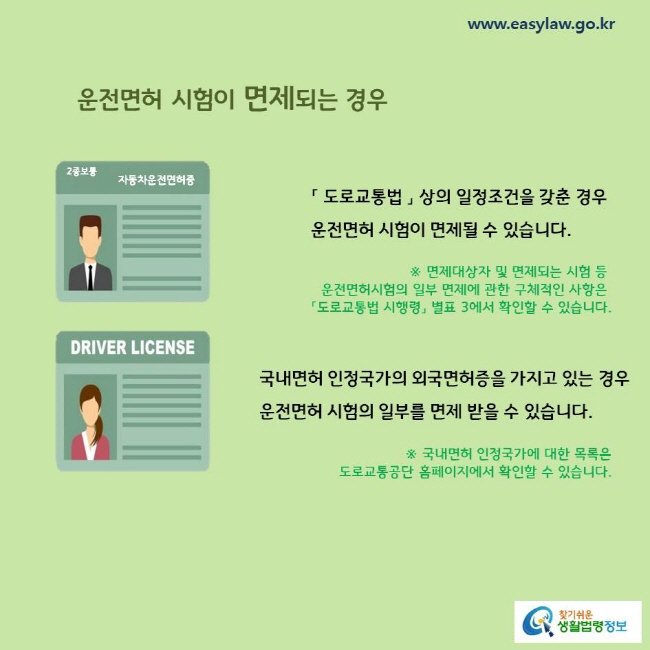 운전면허 시험이 면제되는 경우
「 도로교통법 」 상의 일정조건을 갖춘 경우 운전면허 시험이 면제될 수 있습니다. 
국내면허 인정국가의 외국면허증을 가지고 있는 경우
운전면허 시험의 일부를 면제 받을 수 있습니다. 