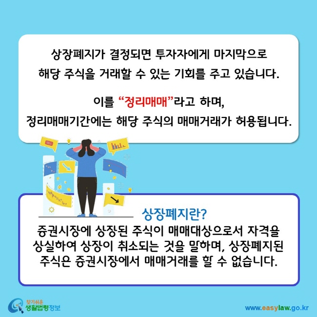 상장폐지가 결정되면 투자자에게 마지막으로 해당 주식을 거래할 수 있는 기회를 주고 있습니다. 이를 “정리매매”라고 하며, 정리매매기간에는 해당 주식의 매매거래가 허용됩니다. 상장폐지란? 증권시장에 상장된 주식이 매매대상으로서 자격을 상실하여 상장이 취소되는 것을 말하며, 상장폐지된 주식은 증권시장에서 매매거래를 할 수 없습니다.