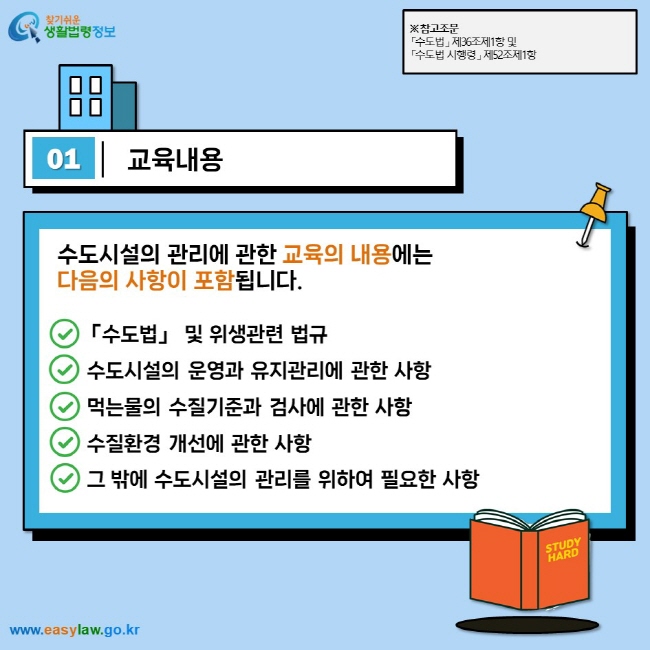 01 교육내용 수도시설의 관리에 관한 교육의 내용에는  다음의 사항이 포함됩니다.  「수도법」 및 위생관련 법규  수도시설의 운영과 유지관리에 관한 사항  먹는물의 수질기준과 검사에 관한 사항  수질환경 개선에 관한 사항  그 밖에 수도시설의 관리를 위하여 필요한 사항  ※ 참고조문 「수도법」 제36조제1항 및 「수도법 시행령」 제52조제1항