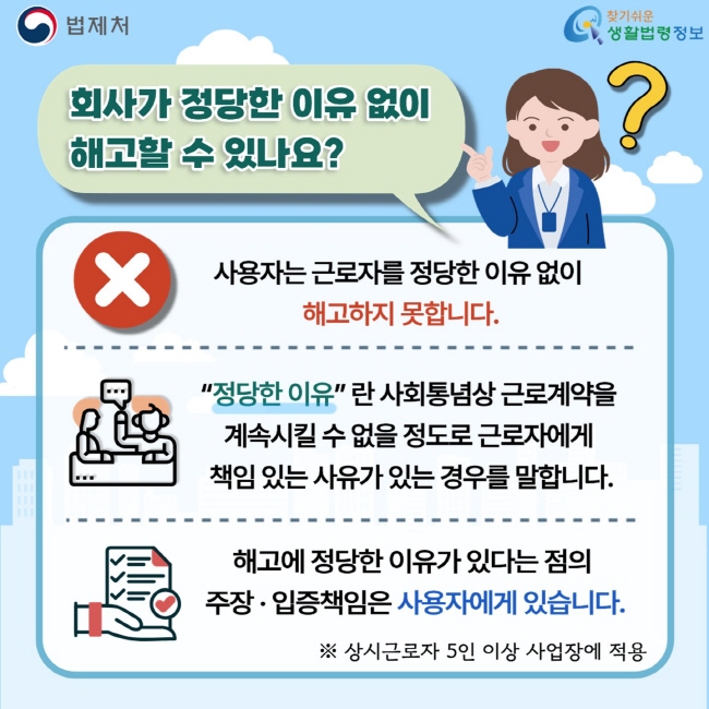 법제처 찾기쉬운 생활법령정보 회사가 정당한 이유 없이 해고할 수 있나요? 사용자는 근로자를 정당한 이유 없이 해고하지 못합니다. “정당한 이유”란 사회통념상 근로계약을 계속시킬 수 없을 정도로 근로자에게 책임 있는 사유가 있는 경우를 말합니다. 해고에 정당한 이유가 있다는 점의 주장·입증책임은 사용자에게 있습니다. ※ 상시근로자 5인 이상 사업장에 적용