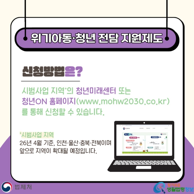 위기아동·청년 전담 지원제도 신청방법은? 시범사업 지역*의 청년미래센터 또는 청년ON 홈페이지(www.mohw2030.co.kr)를 통해 신청할 수 있습니다. *시범사업 지역 26년 4월 기준,&nbsp;인천·울산·충북·전북이며&nbsp;앞으로 지역이 확대될 예정입니다.