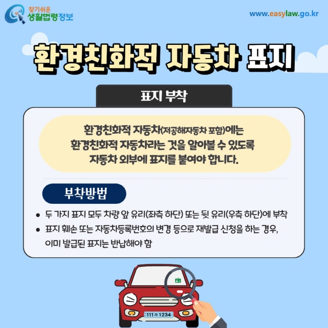 환경친화적 자동차 표지: 환경친화적 자동차(저공해자동차 포함)에는 환경친화적 자동차라는 것을 알아볼 수 있도록  자동차 외부에 표지를 붙여야 합니다. 부착방법: 두 가지 표지 모두 차량 앞 유리(좌측 하단) 또는 뒷 유리(우측 하단)에 부착 표지 훼손 또는 자동차등록번호의 변경 등으로 재발급 신청을 하는 경우,  이미 발급된 표지는 반납해야 함
