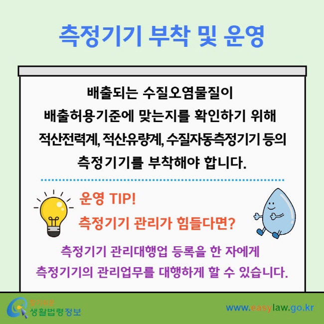 측정기기 부착 및 운영 배출되는 수질오염물질이&nbsp;배출허용기준에 맞는지를 확인하기 위해&nbsp;적산전력계, 적산유량계, 수질자동측정기기 등의 측정기기를 부착해야 합니다. 운영 TIP! 측정기기 관리가 힘들다면? 측정기기 관리대행업 등록을 한 자에게&nbsp;측정기기의 관리업무를 대행하게 할 수 있습니다.