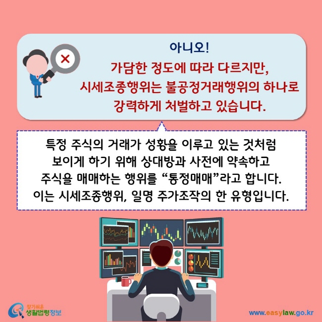 아니오! 가담한 정도에 따라 다르지만, 시세조종행위는 불공정거래행위의 하나로 강력하게 처벌하고 있습니다. 특정 주식의 거래가 성황을 이루고 있는 것처럼 보이게 하기 위해 상대방과 사전에 약속하고 주식을 매매하는 행위를“통정매매”라고 합니다. 이는 시세조종행위, 일명 주가조작의 한 유형입니다.