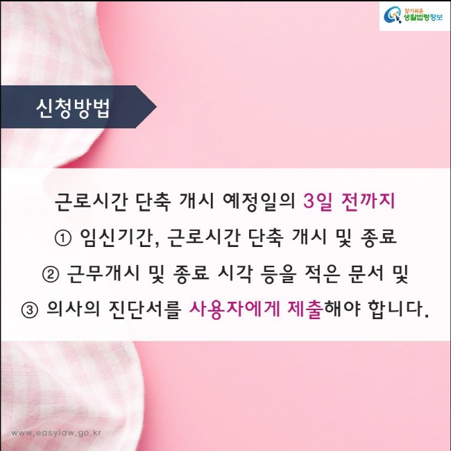 근로시간 단축 개시 예정일의 3일 전까지 
① 임신기간, 근로시간 단축 개시 및 종료  
② 근무개시 및 종료 시각 등을 적은 문서 및
③ 의사의 진단서를 사용자에게 제출해야 합니다.
