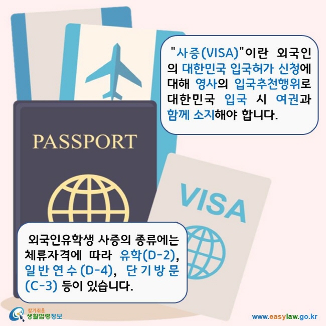 사증(VISA)"이란 외국인의 대한민국 입국허가 신청에 대해 영사의 입국추천행위로 대한민국 입국 시 여권과 함께 소지해야 합니다. 외국인유학생 사증의 종류에는 체류자격에 따라 유학(D-2), 일반연수(D-4), 단기방문(C-3) 등이 있습니다.  찾기쉬운생활법령정보 로고 www.easylaw.go.kr