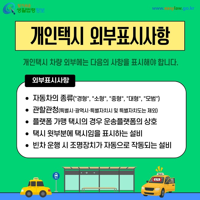 개인택시 외부표시사항 개인택시 차량 외부에는 다음의 사항을 표시해야 합니다. 자동차의 종류(경형 소형 중형 대형 모범). 관할관청. 플랫폼 가맹 택시의 경우 운송플랫폼의 상호. 택시 윗부분에 택시임을 표시하는 설비. 빈차 운행 시 조명장치가 자동으로 작동되는 설비.