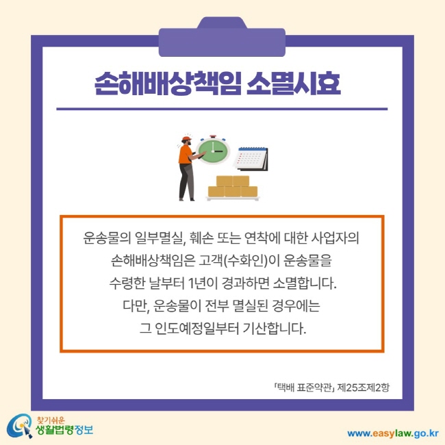 손해배상책임 소멸시효 운송물의 일부멸실, 훼손 또는 연착에 대한 사업자의 손해배상책임은 고객(수화인)이 운송물을 수령한 날부터 1년이 경과하면 소멸합니다. 다만, 운송물이 전부 멸실된 경우에는 그 인도예정일부터 기산합니다. 택배 표준약관 제25조제2항