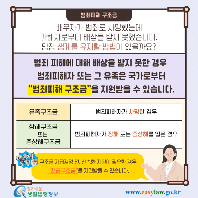 범죄피해 구조금 배우자가 범죄로 사망했는데 가해자로부터 배상을 받지 못했습니다. 당장 생계를 유지할 방법이 있을까요? 범죄 피해에 대해 배상을 받지 못한 경우 범죄피해자 또는 그 유족은 국가로부터 “범죄피해 구조금”을 지원받을 수 있습니다. 유족구조금 범죄피해자가 사망한 경우 장해구조금 또는 중상해구조금 범죄피해자가 장해 또는 중상해를 입은 경우 여기서 잠깐 구조금 지급결정 전, 신속한 지원이 필요한 경우 
