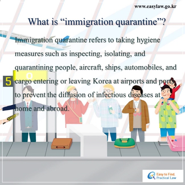 What is “immigration quarantine”?   Immigration quarantine refers to taking hygiene measures such as inspecting, isolating, and quarantining people, aircraft, ships, automobiles, and cargo entering or leaving Korea at airports and ports to prevent the diffusion of infectious diseases at home and abroad. 