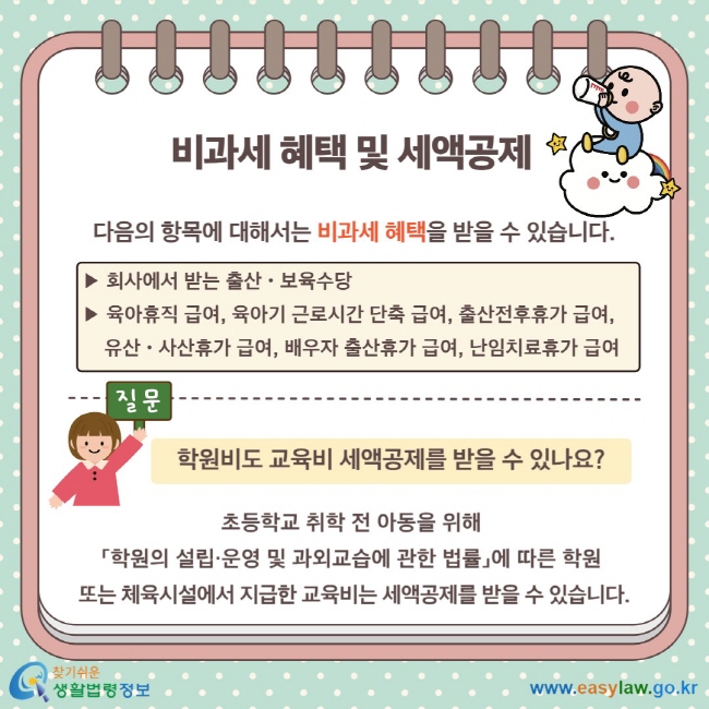 비과세 혜택 및 세액공제 다음의 항목에 대해서는 비과세 혜택을 받을 수 있습니다. ▶ 회사에서 받는 출산ㆍ보육수당 ▶ 육아휴직 급여, 육아기 근로시간 단축 급여, 출산전후휴가 급여,  유산ㆍ사산휴가 급여, 배우자 출산휴가 급여, 난임치료휴가 급여 학원비도 교육비 세액공제를 받을 수 있나요?  초등학교 취학 전 아동을 위해  「학원의 설립·운영 및 과외교습에 관한 법률」에 따른 학원  또는 체육시설에서 지급한 교육비는 세액공제를 받을 수 있습니다.