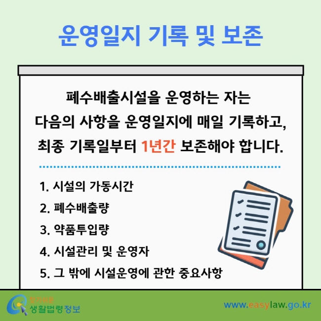운영일지 기록 및 보존 폐수배출시설을 운영하는 자는&nbsp;다음의 사항을 운영일지에 매일 기록하고, 최종 기록일부터 1년간 보존해야 합니다. 1. 시설의 가동시간 2. 폐수배출량 3. 약품투입량 4. 시설관리 및 운영자 5. 그 밖에 시설운영에 관한 중요사항
