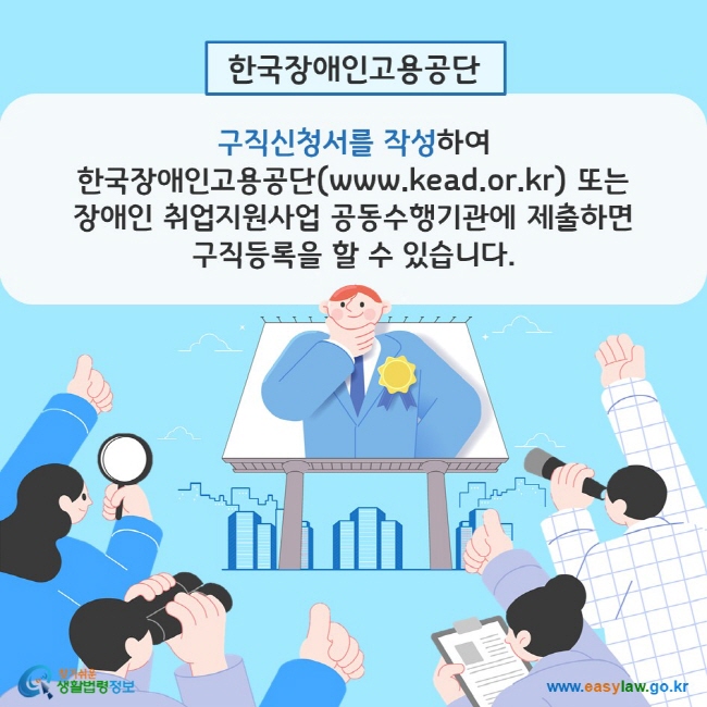 한국장애인고용공단: 구직신청서를 작성하여 한국장애인고용공단(www.kead.or.kr) 또는 장애인 취업지원사업 공동수행기관에 제출하면 구직등록을 할 수 있습니다. 찾기쉬운 생활법령정보(www.easylaw.go.kr)