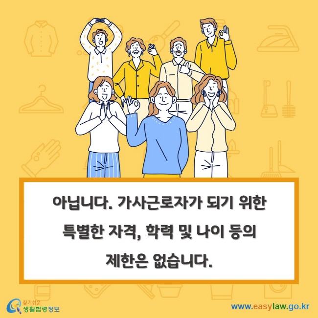 아닙니다. 가사근로자가 되기 위한 특별한 자격, 학력 및 나이 등의 제한은 없습니다.