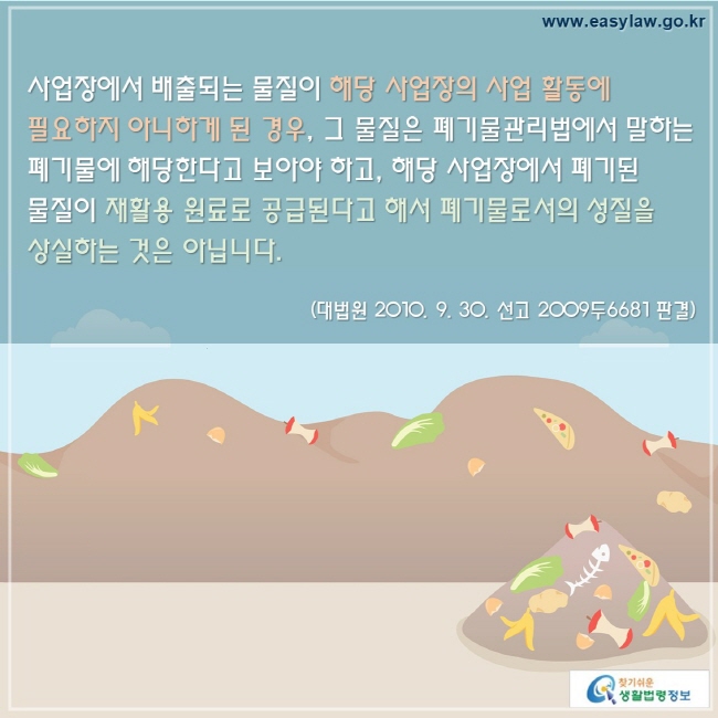 사업장에서 배출되는 물질이 해당 사업장의 사업 활동에 필요하지 아니하게 된 경우, 그 물질은 폐기물관리법에서 말하는 폐기물에 해당한다고 보아야 하고, 해당 사업장에서 폐기된 물질이 재활용 원료로 공급된다고 해서 폐기물로서의 성질을 상실하는 것은 아닙니다.