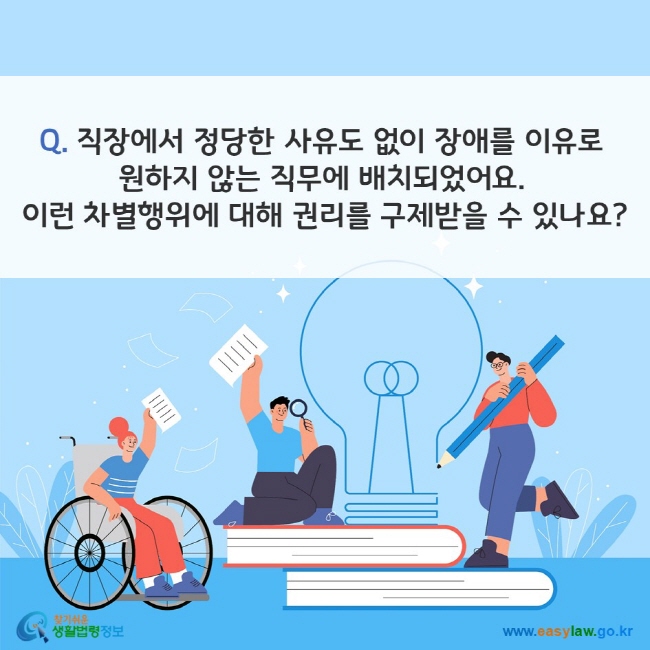 Q. 직장에서 정당한 사유도 없이 장애를 이유로 원하지 않는 직무에 배치되었어요. 이런 차별행위에 대해 권리를 구제받을 수 있나요? 찾기쉬운 생활법령정보(www.easylaw.go.kr)