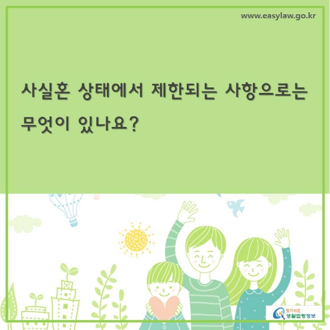 www.easylaw.go.kr 찾기쉬운생활법령정보 사실혼 상태의 부부는 
 -상속권이 제한 친족관계가 발생하지 않으므로 사실혼 상태의 배우자가 사망하더라도 상속권이 발생하지 않음. 다만, 사망한 사실혼 배우자에게 상속인이 한 명도 없는 경우에 특별연고자(特別緣故者)로서 상속재산에 대한 분여권(分與權)을 가질 수 있음 
-중혼(重婚)금지의 예외 사실혼은 혼인신고가 되지 않은 상태이므로 사실혼 배우자가 다른 사람과 결혼하더라도 중혼에 해당하지 않음 