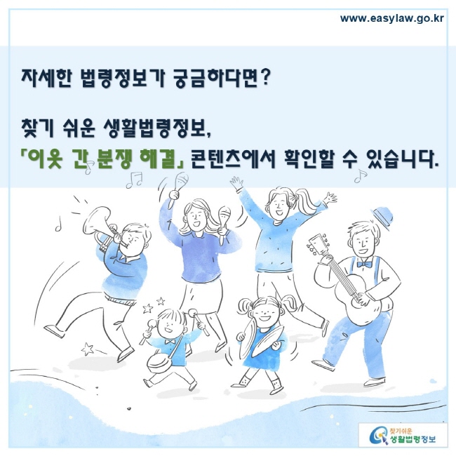 자세한 법령정보가 궁금하다면? 찾기 쉬운 생활법령정보, 「이웃 간 분쟁 해결」 콘텐츠에서 확인할 수 있습니다.
www.easylaw.go.kr 찾기 쉬운 생활법령정보 로고