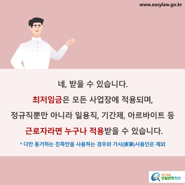 네, 받을 수 있습니다. 최저임금은 모든 사업장에 적용되며, 정규직뿐만 아니라 일용직, 기간제, 아르바이트 등 근로자라면 누구나 적용받을 수 있습니다. 다만 동거하는 친족만을 사용하는 경우와 가사(家事)사용인은 제외됩니다.
