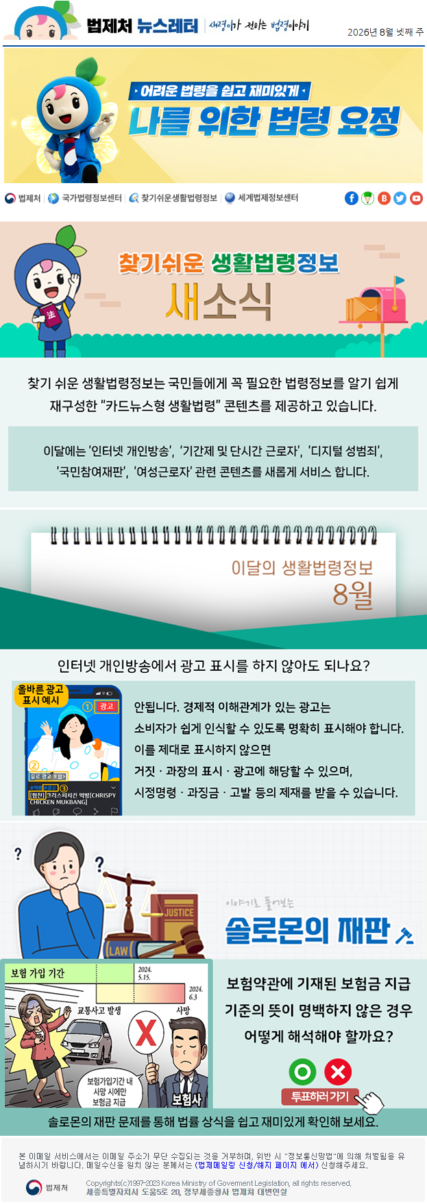 법제처 뉴스레터 새령이가 전하는 법령이야기 2026년 8월 넷째 주 어려운 법령을 쉽고 재미있게 나를 위한 법령 요정 찾기 쉬운 생활법령정보 새소식 찾기 쉬운 생활법령정보는 국민들에게 꼭 필요한 법령정보를 알기 쉽게 재구성한 “카드뉴스형 생활법령” 콘텐츠를 제공하고 있습니다. 이달에는 ’인터넷 개인방송’, ‘기간제 및 단시간 근로자’, ’디지털 성범죄’, ’국민참여재판’, ’여성근로자’ 관련 콘텐츠를 새롭게 서비스 합니다. 이달의 생활법령정보 8월 인터넷 개인방송에서 광고 표시를 하지 않아도 되나요? 올바른 광고 예시 안됩니다. 경제적 이해관계가 있는 광고는 소비자가 쉽게 인식할 수 있도록 명확히 표시해야 합니다. 이를 제대로 표시하지 않으면 거짓ㆍ과장의 표시ㆍ광고에 해당할 수 있으며, 시정명령ㆍ과징금ㆍ고발 등의 제재를 받을 수 있습니다. 이야기로 풀어보는 솔로몬의 재판 보험 가입 기간 교통사고 발생 가입 기간 종료 2024.5.15. 사망 2024.6.3. 보험사 보험가입기간 내 사망 시에만 보험금 지급 보험약관에 기재된 보험금 지급 기준의 뜻이 명백하지 않은 경우 어떻게 해석해야 할까요? O X 투표하러가기 솔로몬의 재판 문제를 통해 법률 상식을 쉽고 재미있게 확인해 보세요. 본 이메일 서비스에서는 이메일 주소가 무단 수집되는 것을 거부하며, 위반 시 "정보통신망법"에 의해 처벌됨을 유념하시길 바랍니다. 메일수신을 원치않는 분께서는 (법제메일링 신청/해지 페이지 에서) 신청해주세요. 법제처 Korea Ministry of Govement Legislation, all rights reserved. 세종특별자치시 도움5로 20, 정부세종청사 법제처 대변인실