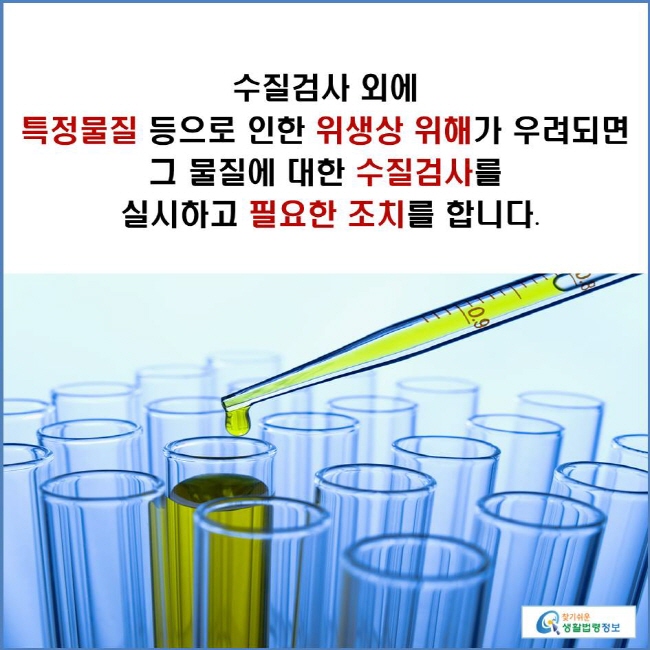 수질검사 외에 특정물질 등으로 인한 위생상 위해가 우려되면 그 물질에 대한 수질검사를  실시하고 필요한 조치를 합니다.