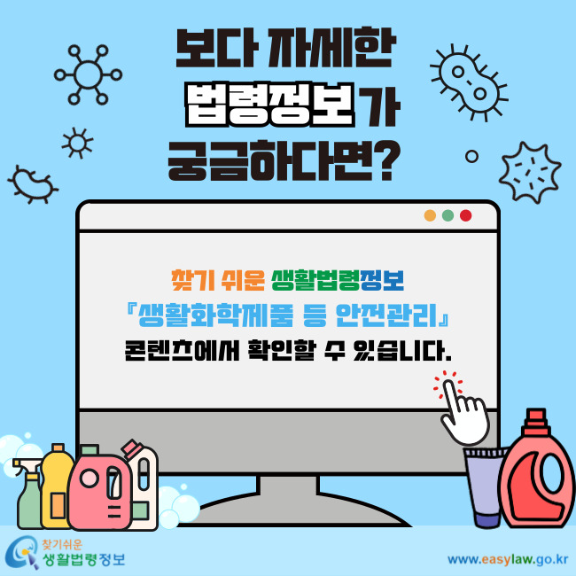 보다 자세한 법령정보가 궁금하다면? 찾기 쉬운 생활법령정보 『생활화학제품 등 안전관리』 콘텐츠에서 확인할 수 있습니다.