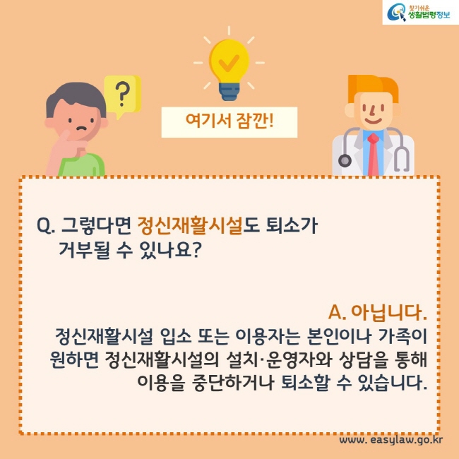 여기서잠깐!

Q. 그렇다면 정신재활시설도 퇴소가  거부될 수 있나요?

A. 아닙니다.
정신재활시설 입소 또는 이용자는 본인이나 가족이 원하면 정신재활시설의 설치·운영자와 상담을 통해 이용을 중단하거나 퇴소할 수 있습니다.
