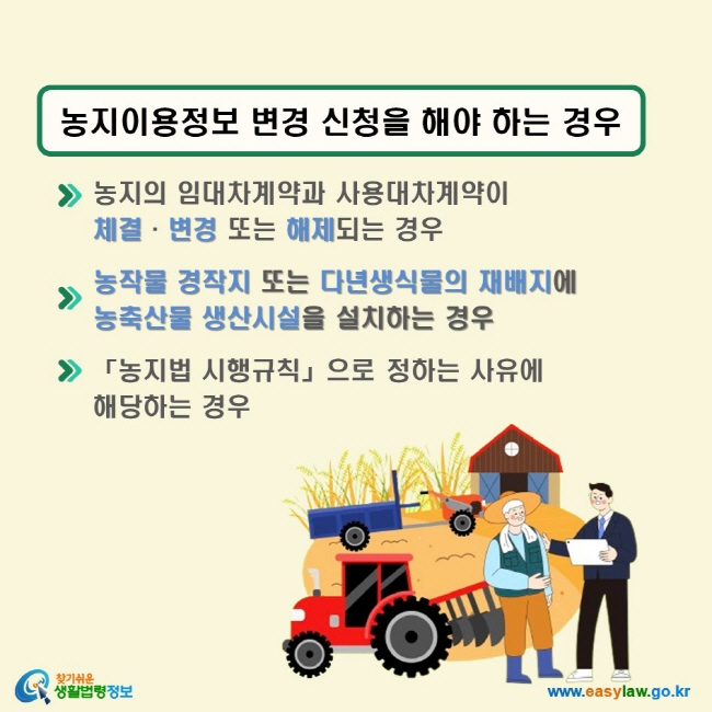 농지이용정보 변경 신청을 해야 하는 경우 √ 농지의 임대차계약과 사용대차계약이 체결·변경 또는 해제되는 경우 √ 농작물 경작지 또는 다년생식물의 재배지에 농축산물 생산시설을 설치하는 경우 √ 「농지법 시행규칙」으로 정하는 사유에 해당하는 경우 (「농지법」 제49조의2)