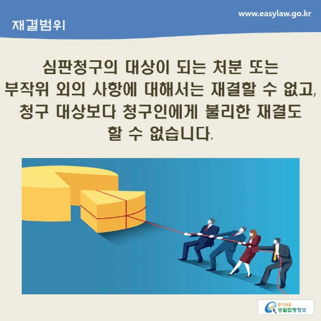 www.easylaw.go.kr 심판청구의 대상이 되는 처분 또는 부작위 외의 사항에 대해서는 재결할 수 없고, 청구 대상보다 청구인에게 불리한 재결도 할 수 없습니다.