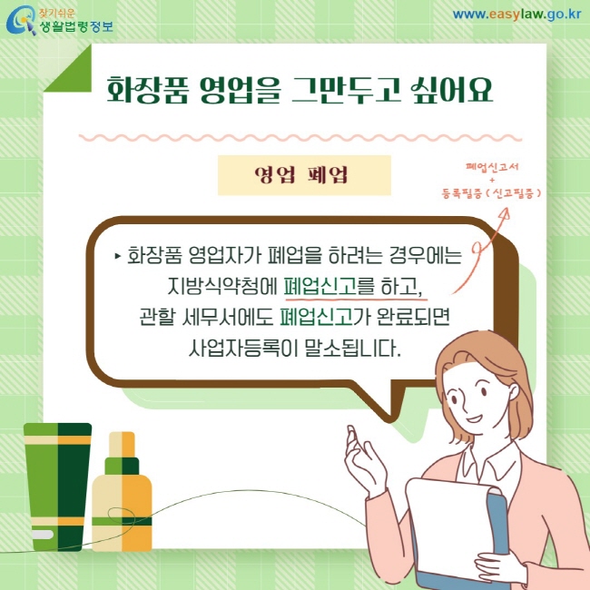 화장품 영업을 그만두고 싶어요. 영업폐업: 화장품 영업자가 폐업을 하려는 경우에는 지방식약청에 폐업신고를 하고, 관할 세무서에도 폐업신고가 완료되면 사업자등록이 말소됩니다.