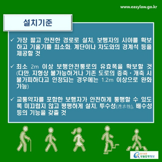 설치기준
√ 가장 짧고 안전한 경로로 설치, 보행자의 시야를 확보하고 기울기를 최소화, 계단이나 차도와의 경계석 등을 제공할 것
√ 최소 2m 이상 보행안전통로의 유효폭을 확보할 것(다만, 지형상 불가능하거나 기존 도로의 증축ㆍ개축 시 불가피하다고 인정되는 경우에는 1.2m 이상으로 완화 가능)
√ 교통약자를 포함한 보행자가 안전하게 통행할 수 있도록 미끄럽지 않고 평평하게 설치, 투수성(透水性), 배수성 등의 기능을 갖출 것