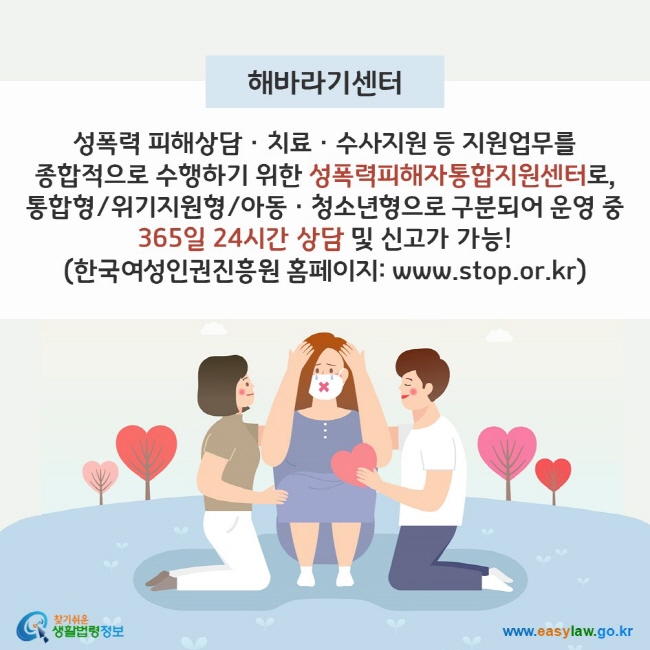 해바라기센터 - 성폭력 피해상담ㆍ치료ㆍ수사지원 등 지원업무를 종합적으로 수행하기 위한 성폭력피해자통합지원센터로, 통합형/위기지원형/아동ㆍ청소년형으로 구분되어 운영 중 365일 24시간 상담 및 신고가 가능! (한국여성인권진흥원 홈페이지: www.stop.or.kr) 찾기쉬운 생활법령정보(www.easylaw.go.kr)