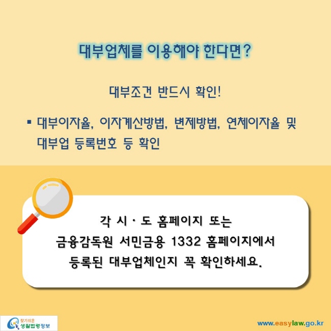 대부업체를 이용해야 한다면? 

대부조건 반드시 확인!

대부이자율, 이자계산방법, 변제방법, 연체이자율 및 대부업 등록번호 등 확인

각 시ᆞㆍ도 홈페이지 또는 금융감독원 서민금용 1332 홈페이지에서 등록된 대부업체인지 꼭 확인하세요.