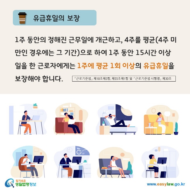 www.easylaw.go.kr 유급휴일의 보장 1주 동안의 정해진 근무일에 개근하고, 4주를 평균(4주 미만인 경우에는 그 기간)으로 하여 1주 동안 15시간 이상 일을 한 근로자에게는 1주에 평균 1회 이상의 유급휴일을 보장해야 합니다. 「근로기준법」 제18조제3항, 제55조제1항 및 「근로기준법시행령」 제30조