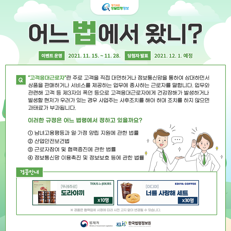 찾기 쉬운 생활법령정보어느 법에서 왔니?이벤트 운영: 2021. 11. 15. ~ 11. 28.당첨자 발표: 2021. 12. 1. 예정Q. “고객응대근로자”란 주로 고객을 직접 대면하거나 정보통신망을 통하여 상대하면서 상품을 판매하거나 서비스를 제공하는 업무에 종사하는 근로자를 말합니다. 업무와 관련해 고객 등 제3자의 폭언 등으로 고객응대근로자에게 건강장해가 발생하거나 발생할 현저가 우려가 있는 경우 사업주는 사후조치를 해야 하며 조치를 하지 않으면 과태료가 부과됩니다.      이러한 규정은 어느 법령에서 정하고 있을까요?   ① 남녀고용평등과 일ㆍ가정 양립 지원에 관한 법률   ② 산업안전보건법   ③ 근로자참여 및 협력증진에 관한 법률   ④ 정보통신망 이용촉진 및 정보보호 등에 관한 법률경품: [뚜레쥬르] 도랴야끼 10명, [이디야] 너를 사랑해 세트 30명※경품은 협력업체 사정에 따라 사전 고지 없이 변경될 수 있습니다.법제처 한국법령정보원