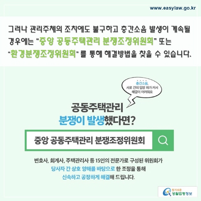 그러나 관리주체의 조치에도 불구하고 층간소음 발생이 계속될 경우에는 “중앙 공동주택관리 분쟁조정위원회” 또는 “환경분쟁조정위원회” 를 통해 해결방법을 찾을 수 있습니다.