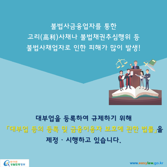 불법사금융업자를 통한 고리(高利)사채나 불법채권추심행위 등  불법사채업자로 인한 피해가 많이 발생! 대부업을 등록하여 규제하기 위해  「대부업 등의 등록 및 금융이용자 보호에 관한 법률」을 제정ᆞ시행하고 있습니다.